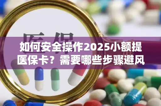 如何安全操作2025小额提医保卡？需要哪些步骤避风险？